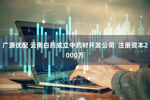 广源优配 云南白药成立中药材开发公司  注册资本2000万