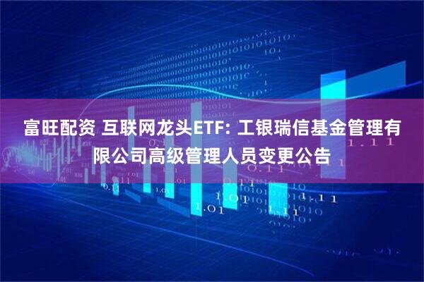 富旺配资 互联网龙头ETF: 工银瑞信基金管理有限公司高级管理人员变更公告