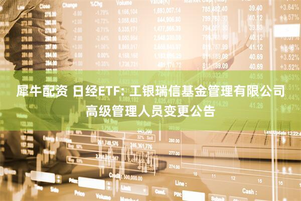 犀牛配资 日经ETF: 工银瑞信基金管理有限公司高级管理人员变更公告