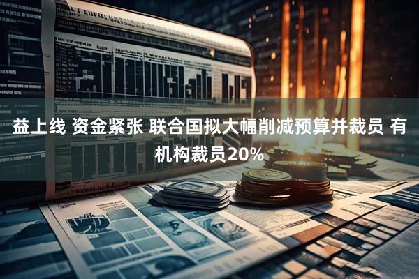 益上线 资金紧张 联合国拟大幅削减预算并裁员 有机构裁员20%