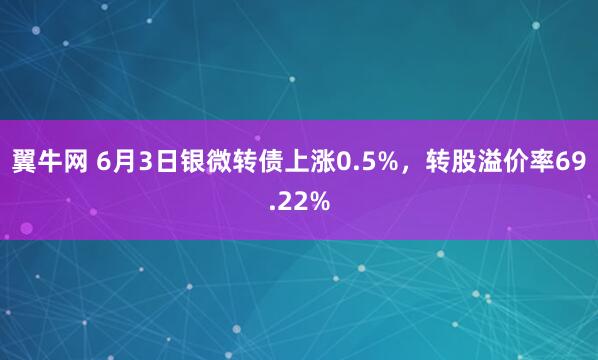 翼牛网 6月3日银微转债上涨0.5%，转股溢价率69.22%