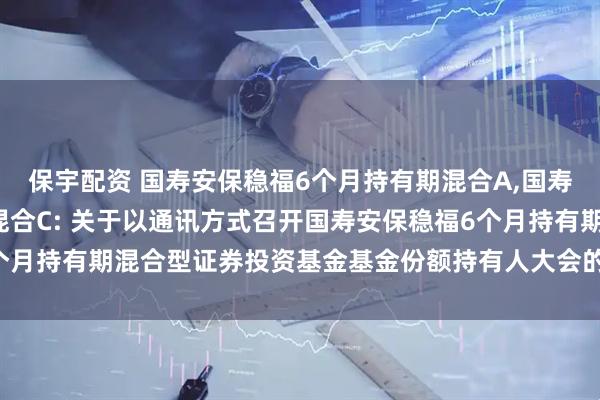 保宇配资 国寿安保稳福6个月持有期混合A,国寿安保稳福6个月持有期混合C: 关于以通讯方式召开国寿安保稳福6个月持有期混合型证券投资基金基金份额持有人大会的第二次提示性公告