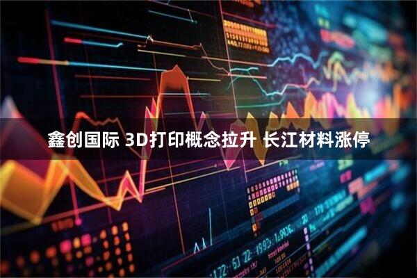 鑫创国际 3D打印概念拉升 长江材料涨停