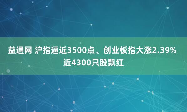 益通网 沪指逼近3500点、创业板指大涨2.39% 近4300只股飘红