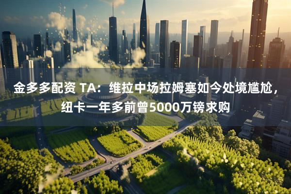 金多多配资 TA：维拉中场拉姆塞如今处境尴尬，纽卡一年多前曾5000万镑求购