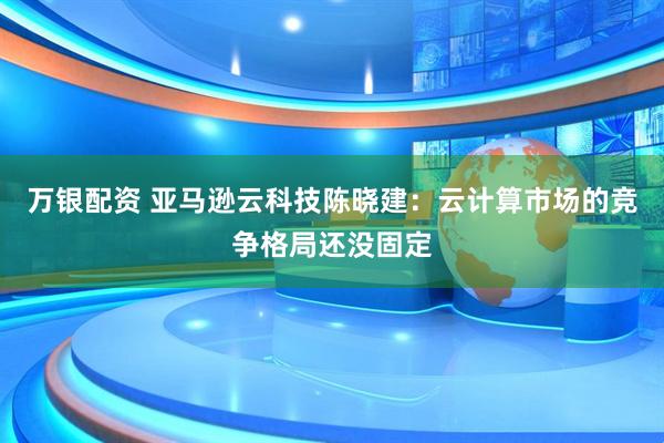 万银配资 亚马逊云科技陈晓建：云计算市场的竞争格局还没固定