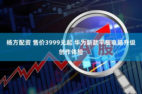 杨方配资 售价3999元起 华为新款平板电脑升级创作体验
