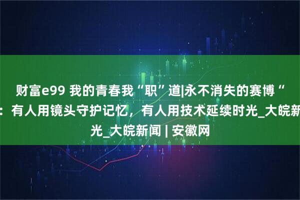 财富e99 我的青春我“职”道|永不消失的赛博“老照相馆”：有人用镜头守护记忆，有人用技术延续时光_大皖新闻 | 安徽网