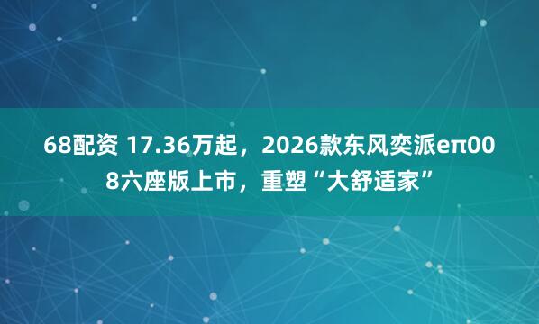 68配资 17.36万起，2026款东风奕派eπ008六座版上市，重塑“大舒适家”