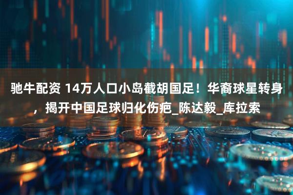 驰牛配资 14万人口小岛截胡国足！华裔球星转身，揭开中国足球归化伤疤_陈达毅_库拉索