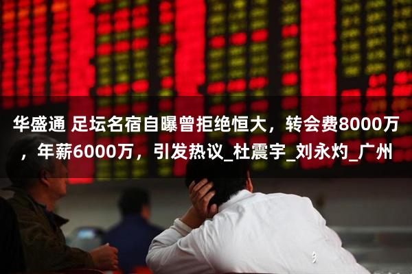 华盛通 足坛名宿自曝曾拒绝恒大，转会费8000万，年薪6000万，引发热议_杜震宇_刘永灼_广州