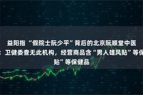 益阳指 “假院士阮少平”背后的北京阮顺堂中医医院：卫健委查无此机构，经营商品含“男人雄风贴”等保健品