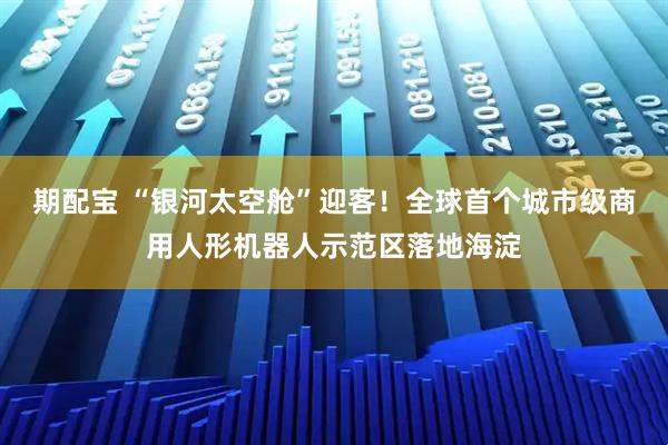 期配宝 “银河太空舱”迎客！全球首个城市级商用人形机器人示范区落地海淀