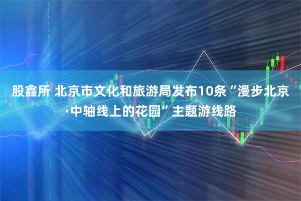 股鑫所 北京市文化和旅游局发布10条“漫步北京·中轴线上的花园”主题游线路