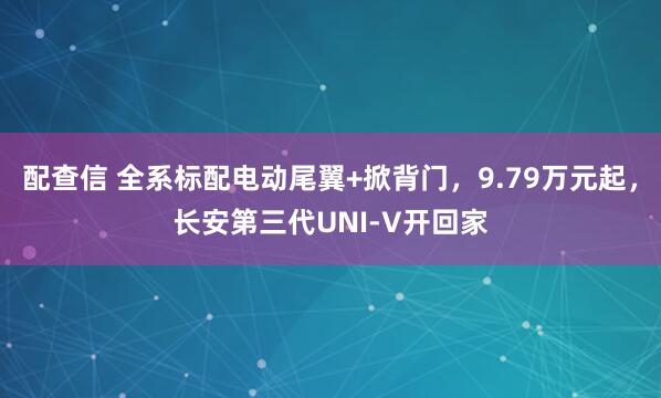 配查信 全系标配电动尾翼+掀背门，9.79万元起，长安第三代UNI-V开回家