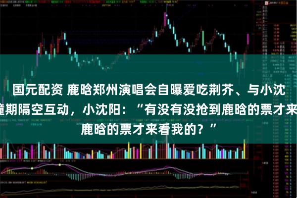 国元配资 鹿晗郑州演唱会自曝爱吃荆芥、与小沈阳演唱会撞期隔空互动，小沈阳：“有没有没抢到鹿晗的票才来看我的？”