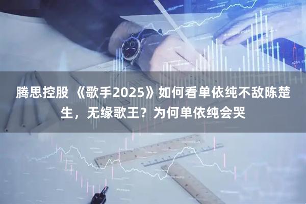 腾思控股 《歌手2025》如何看单依纯不敌陈楚生，无缘歌王？为何单依纯会哭