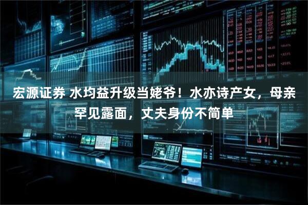 宏源证券 水均益升级当姥爷！水亦诗产女，母亲罕见露面，丈夫身份不简单