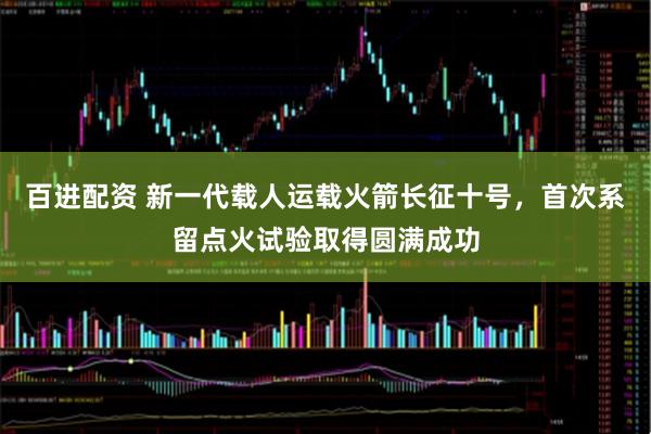 百进配资 新一代载人运载火箭长征十号，首次系留点火试验取得圆满成功