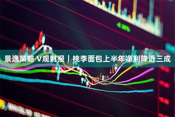 景逸策略 V观财报｜桃李面包上半年净利降近三成