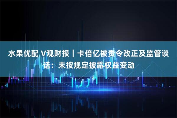 水果优配 V观财报｜卡倍亿被责令改正及监管谈话：未按规定披露权益变动