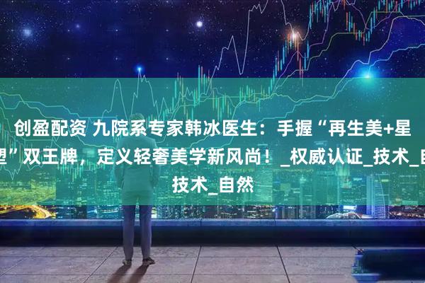 创盈配资 九院系专家韩冰医生：手握“再生美+星颜塑”双王牌，定义轻奢美学新风尚！_权威认证_技术_自然