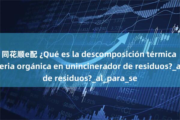 同花顺e配 ¿Qué es la descomposición térmica de la materia orgánica en unincinerador de residuos?_al_para_se