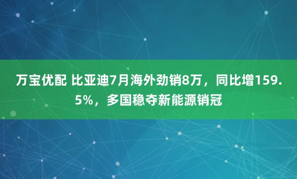 万宝优配 比亚迪7月海外劲销8万，同比增159.5%，多国稳夺新能源销冠