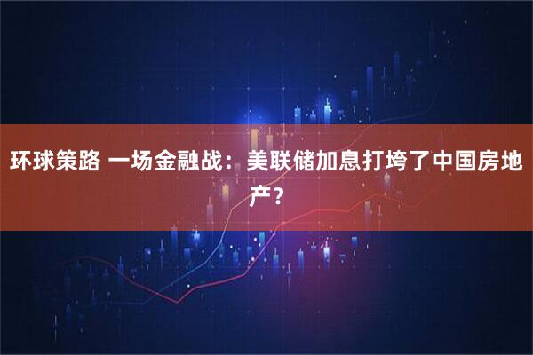 环球策路 一场金融战：美联储加息打垮了中国房地产？
