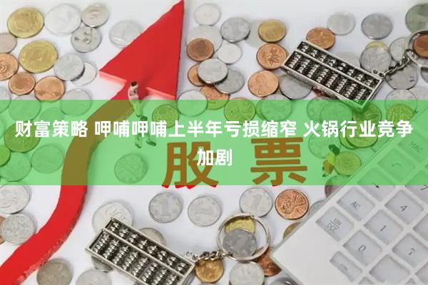 财富策略 呷哺呷哺上半年亏损缩窄 火锅行业竞争加剧