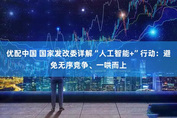 优配中国 国家发改委详解“人工智能+”行动：避免无序竞争、一哄而上