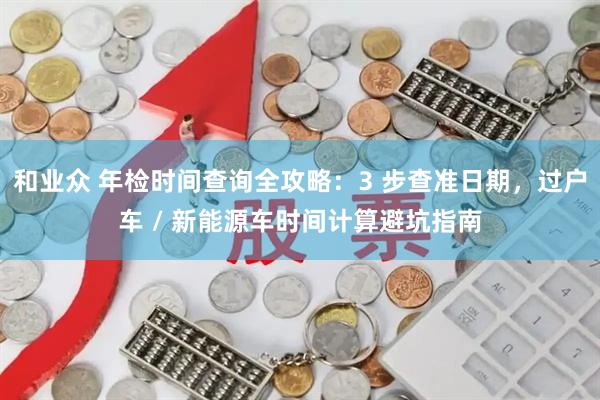 和业众 年检时间查询全攻略：3 步查准日期，过户车 / 新能源车时间计算避坑指南