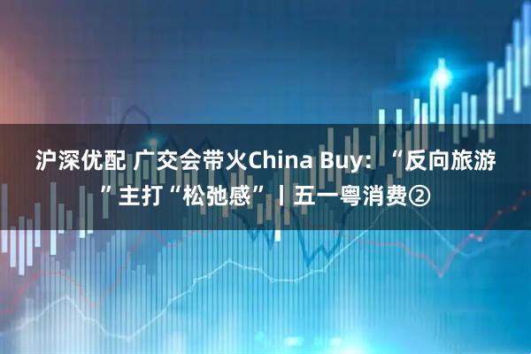 沪深优配 广交会带火China Buy：“反向旅游”主打“松弛感”丨五一粤消费②