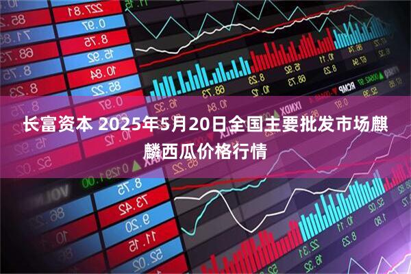 长富资本 2025年5月20日全国主要批发市场麒麟西瓜价格行情