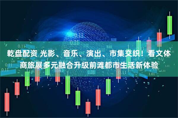 乾盘配资 光影、音乐、演出、市集交织！看文体商旅展多元融合升级前滩都市生活新体验