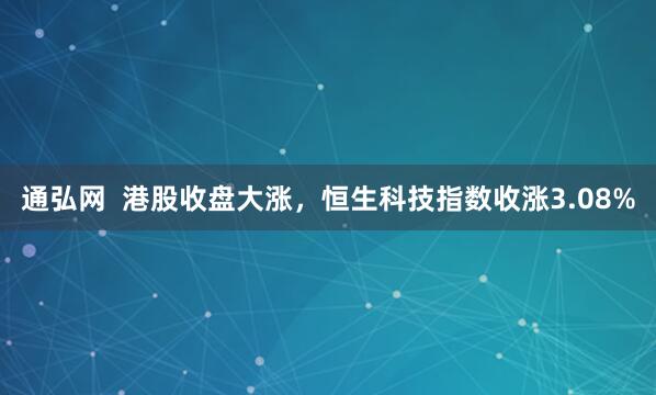 通弘网  港股收盘大涨，恒生科技指数收涨3.08%