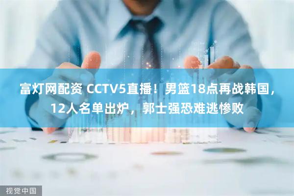 富灯网配资 CCTV5直播！男篮18点再战韩国，12人名单出炉，郭士强恐难逃惨败