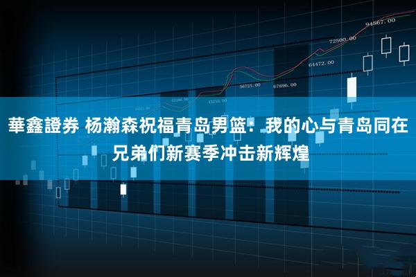 華鑫證券 杨瀚森祝福青岛男篮：我的心与青岛同在 兄弟们新赛季冲击新辉煌