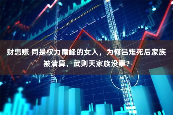 财惠赚 同是权力巅峰的女人，为何吕雉死后家族被清算，武则天家族没事？