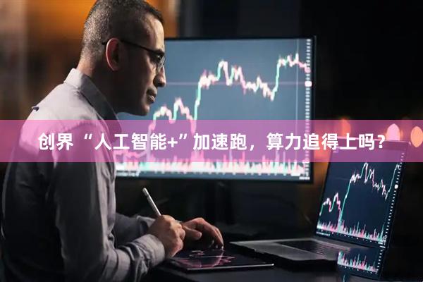 创界 “人工智能+”加速跑，算力追得上吗？