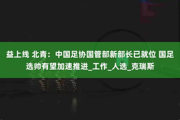 益上线 北青：中国足协国管部新部长已就位 国足选帅有望加速推进_工作_人选_克瑞斯