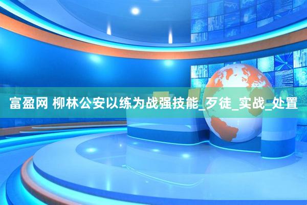 富盈网 柳林公安以练为战强技能_歹徒_实战_处置