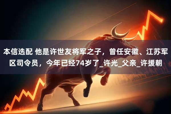 本信选配 他是许世友将军之子，曾任安徽、江苏军区司令员，今年已经74岁了_许光_父亲_许援朝